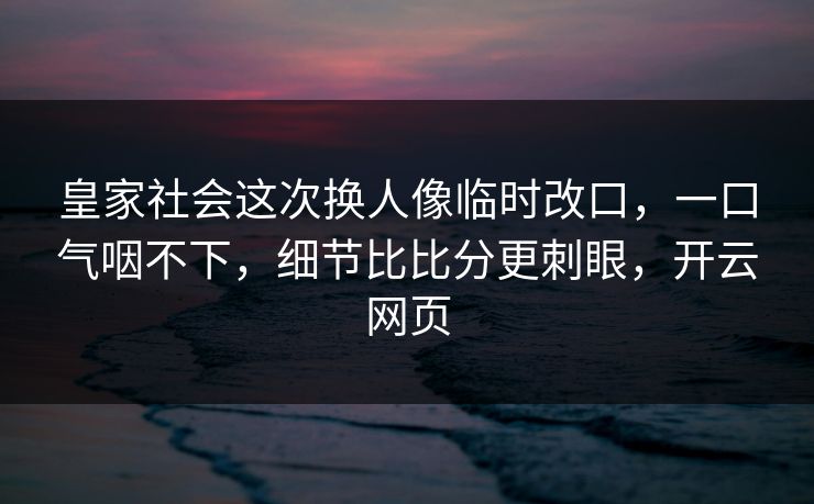皇家社会这次换人像临时改口，一口气咽不下，细节比比分更刺眼，开云网页
