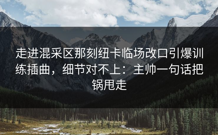 走进混采区那刻纽卡临场改口引爆训练插曲，细节对不上：主帅一句话把锅甩走