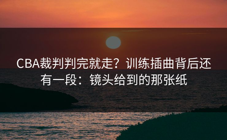 CBA裁判判完就走？训练插曲背后还有一段：镜头给到的那张纸