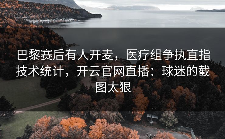 巴黎赛后有人开麦，医疗组争执直指技术统计，开云官网直播：球迷的截图太狠