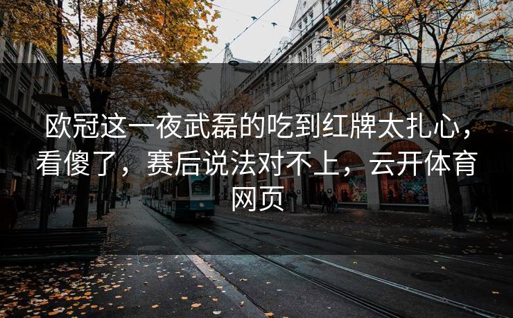欧冠这一夜武磊的吃到红牌太扎心,看傻了,赛后说法对不上,云开体育网页