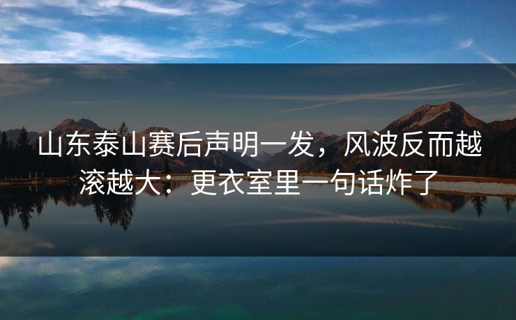 山东泰山赛后声明一发，风波反而越滚越大：更衣室里一句话炸了