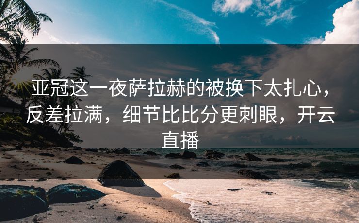 亚冠这一夜萨拉赫的被换下太扎心，反差拉满，细节比比分更刺眼，开云直播