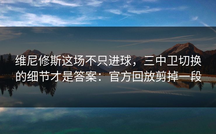 维尼修斯这场不只进球，三中卫切换的细节才是答案：官方回放剪掉一段