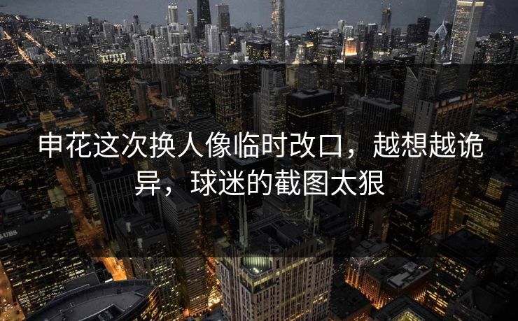 申花这次换人像临时改口，越想越诡异，球迷的截图太狠