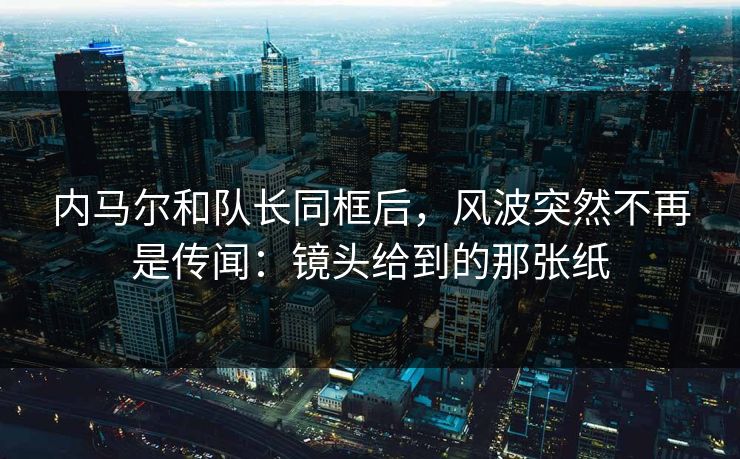 内马尔和队长同框后，风波突然不再是传闻：镜头给到的那张纸
