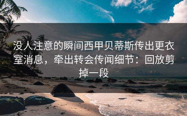 没人注意的瞬间西甲贝蒂斯传出更衣室消息，牵出转会传闻细节：回放剪掉一段