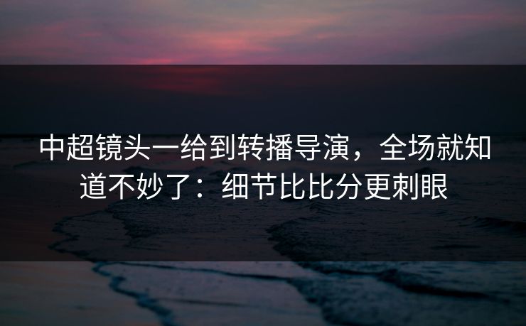中超镜头一给到转播导演，全场就知道不妙了：细节比比分更刺眼
