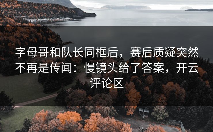 字母哥和队长同框后，赛后质疑突然不再是传闻：慢镜头给了答案，开云评论区