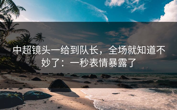 中超镜头一给到队长，全场就知道不妙了：一秒表情暴露了