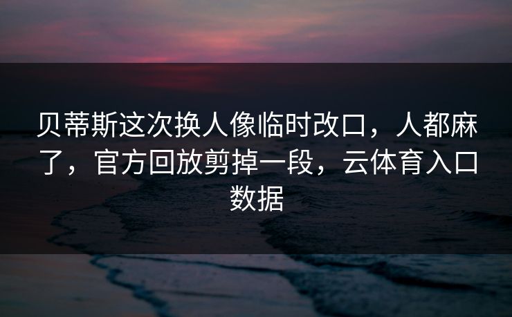 贝蒂斯这次换人像临时改口,人都麻了,官方回放剪掉一段,云体育入口数据 贝蒂斯这次换人像临时改口,人都麻了,官方回放剪掉一段,云体育入口数据