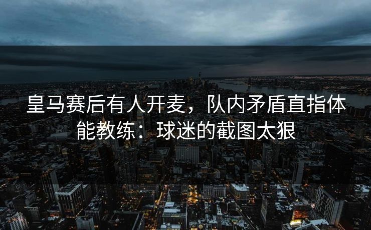 皇马赛后有人开麦，队内矛盾直指体能教练：球迷的截图太狠