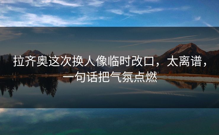 拉齐奥这次换人像临时改口，太离谱，一句话把气氛点燃