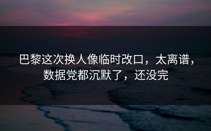 巴黎这次换人像临时改口，太离谱，数据党都沉默了，还没完