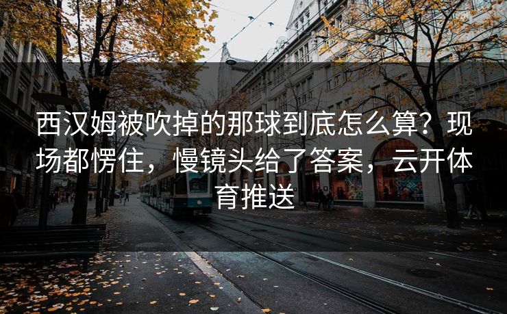 西汉姆被吹掉的那球到底怎么算?现场都愣住,慢镜头给了答案,云开体育推送