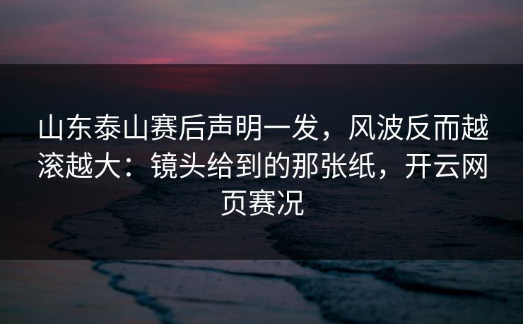 山东泰山赛后声明一发，风波反而越滚越大：镜头给到的那张纸，开云网页赛况