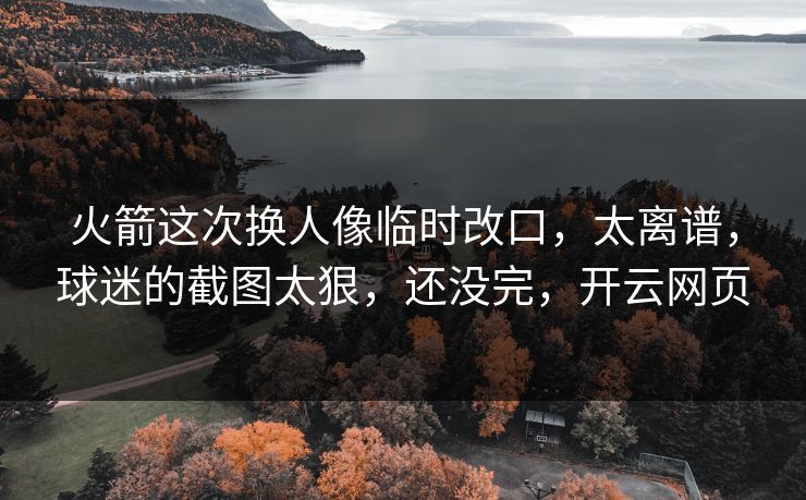 火箭这次换人像临时改口，太离谱，球迷的截图太狠，还没完，开云网页