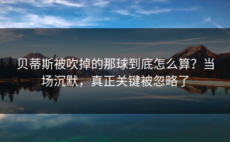 贝蒂斯被吹掉的那球到底怎么算？当场沉默，真正关键被忽略了