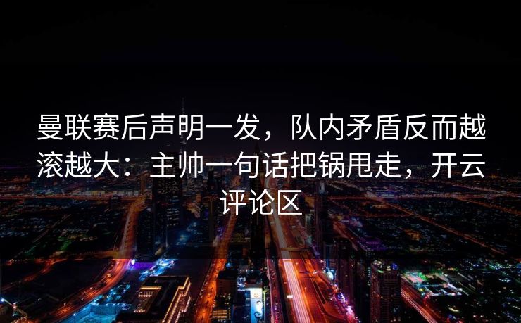 曼联赛后声明一发，队内矛盾反而越滚越大：主帅一句话把锅甩走，开云评论区