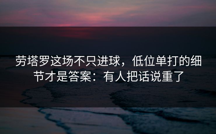 劳塔罗这场不只进球，低位单打的细节才是答案：有人把话说重了