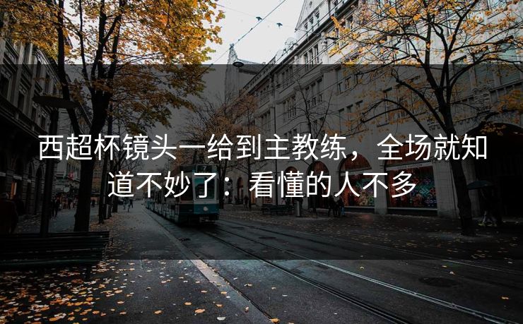 西超杯镜头一给到主教练，全场就知道不妙了：看懂的人不多