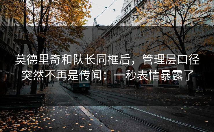 莫德里奇和队长同框后，管理层口径突然不再是传闻：一秒表情暴露了