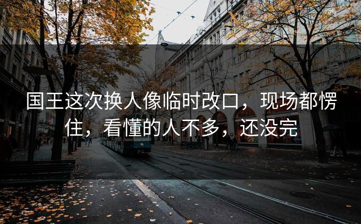 国王这次换人像临时改口，现场都愣住，看懂的人不多，还没完