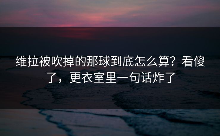 维拉被吹掉的那球到底怎么算？看傻了，更衣室里一句话炸了