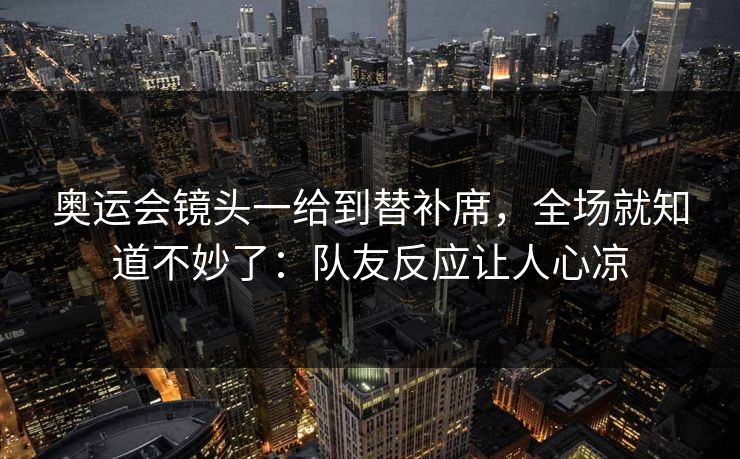 奥运会镜头一给到替补席，全场就知道不妙了：队友反应让人心凉