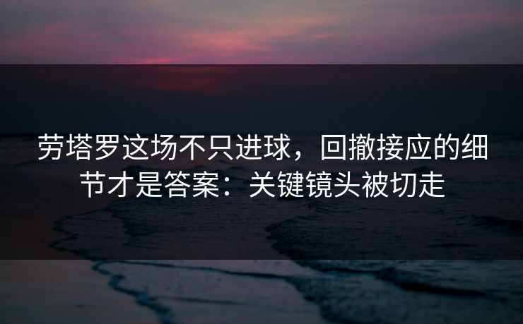 劳塔罗这场不只进球，回撤接应的细节才是答案：关键镜头被切走