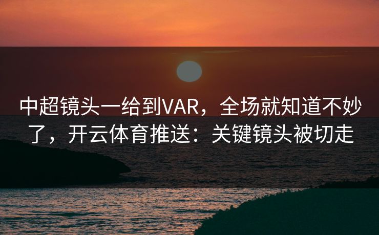 中超镜头一给到VAR，全场就知道不妙了，开云体育推送：关键镜头被切走