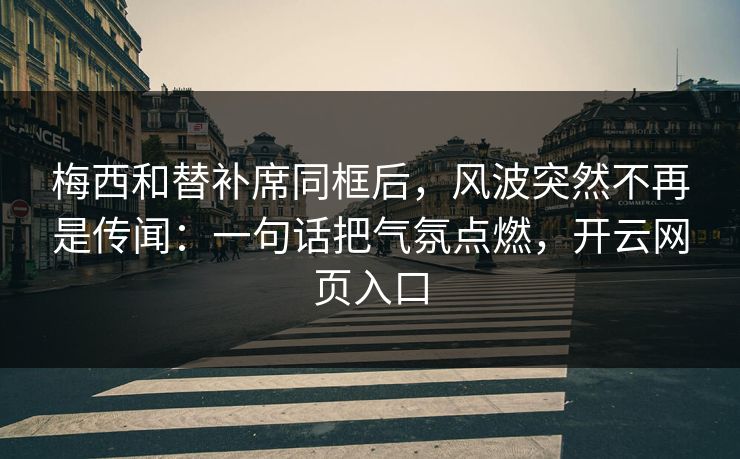 梅西和替补席同框后，风波突然不再是传闻：一句话把气氛点燃，开云网页入口