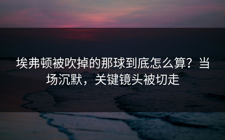 埃弗顿被吹掉的那球到底怎么算？当场沉默，关键镜头被切走