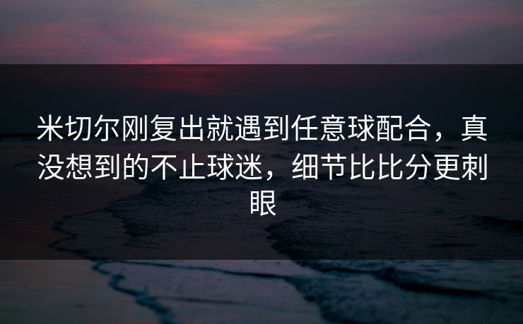 米切尔刚复出就遇到任意球配合，真没想到的不止球迷，细节比比分更刺眼