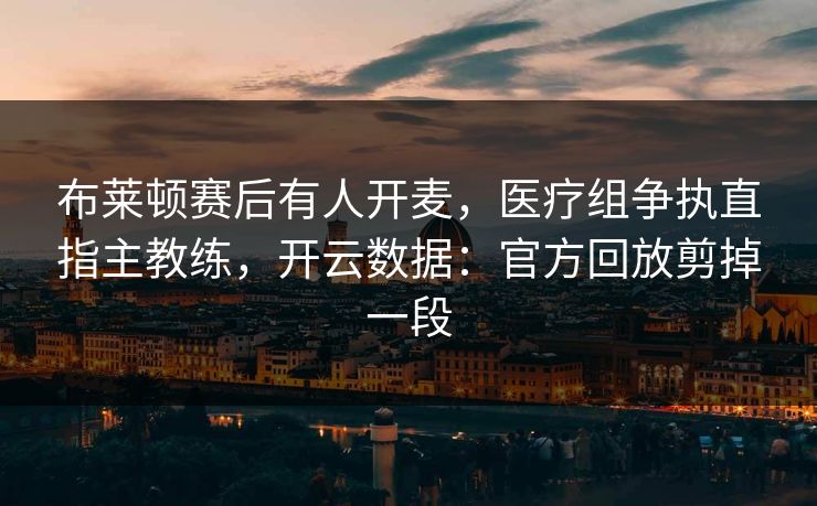 布莱顿赛后有人开麦，医疗组争执直指主教练，开云数据：官方回放剪掉一段