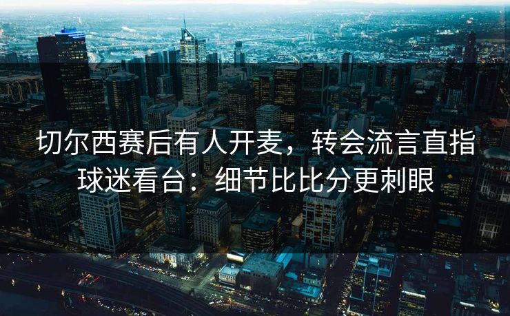 切尔西赛后有人开麦，转会流言直指球迷看台：细节比比分更刺眼