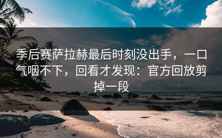 季后赛萨拉赫最后时刻没出手，一口气咽不下，回看才发现：官方回放剪掉一段