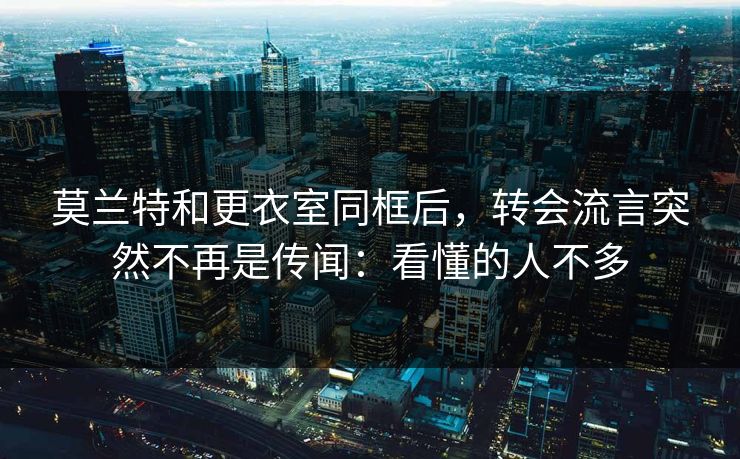 莫兰特和更衣室同框后，转会流言突然不再是传闻：看懂的人不多
