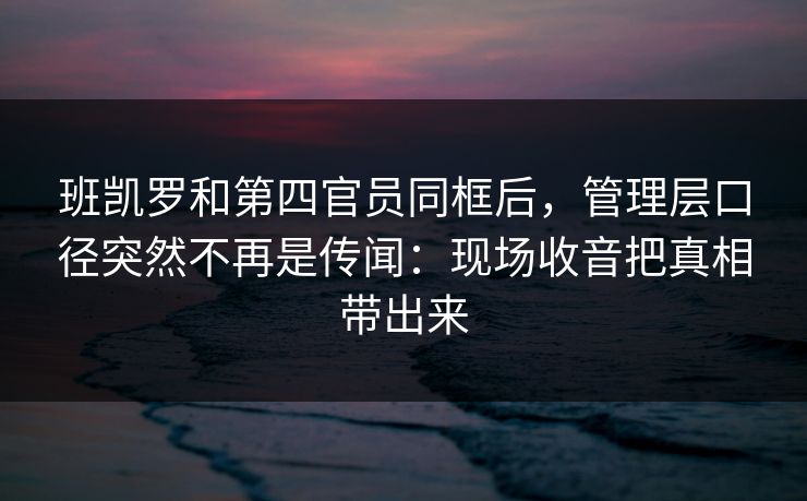 班凯罗和第四官员同框后，管理层口径突然不再是传闻：现场收音把真相带出来