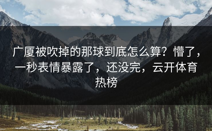 广厦被吹掉的那球到底怎么算？懵了，一秒表情暴露了，还没完，云开体育热榜
