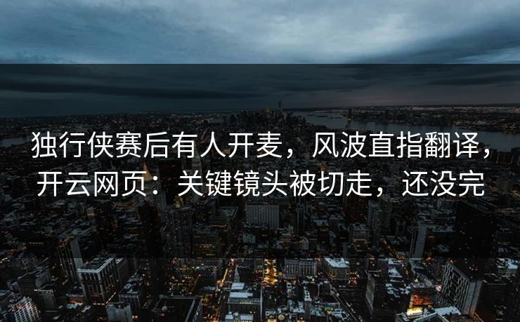 独行侠赛后有人开麦，风波直指翻译，开云网页：关键镜头被切走，还没完